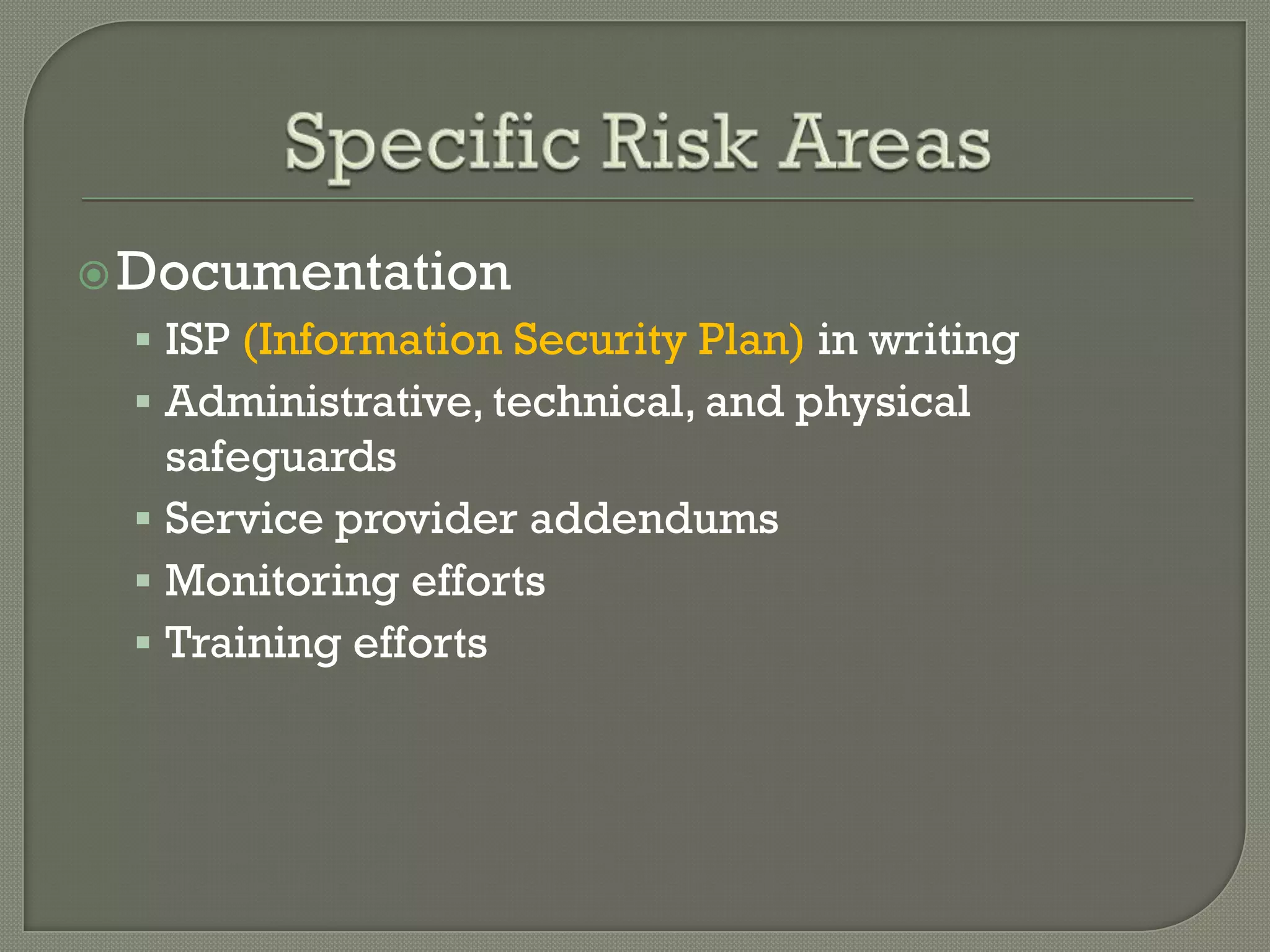  Documentation
  ISP (Information Security Plan) in writing
  Administrative, technical, and physical
   safeguards
  Service provider addendums
  Monitoring efforts
  Training efforts
 