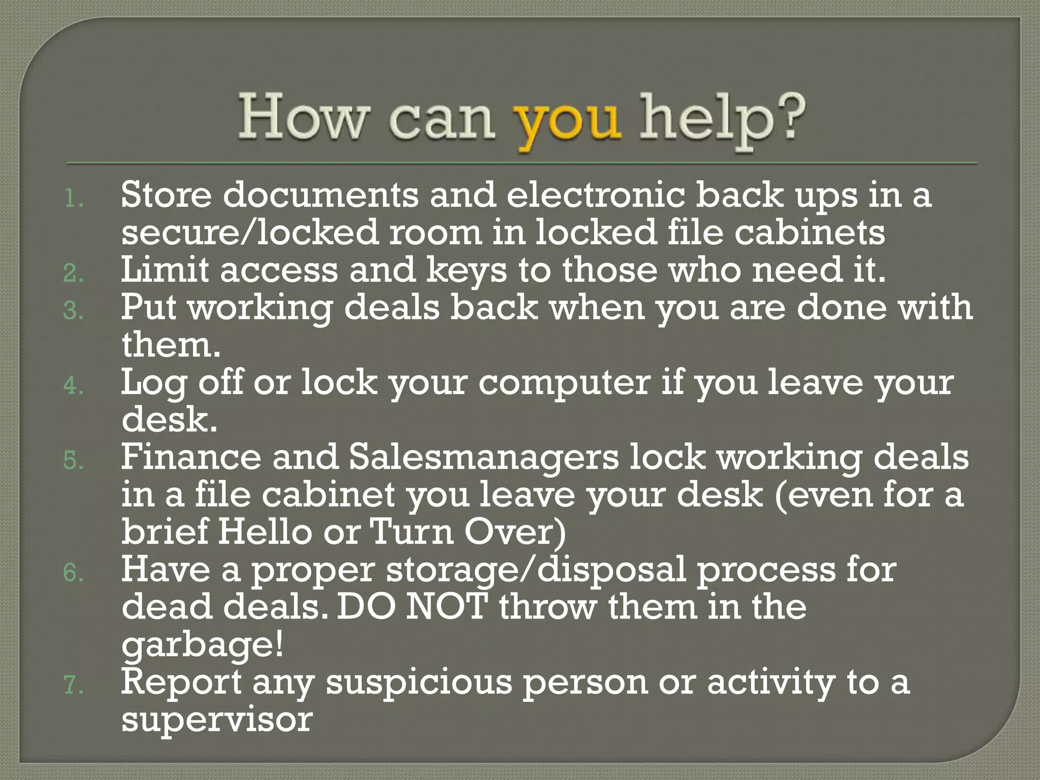 1.   Store documents and electronic back ups in a
     secure/locked room in locked file cabinets
2.   Limit access and keys to those who need it.
3.   Put working deals back when you are done with
     them.
4.   Log off or lock your computer if you leave your
     desk.
5.   Finance and Salesmanagers lock working deals
     in a file cabinet you leave your desk (even for a
     brief Hello or Turn Over)
6.   Have a proper storage/disposal process for
     dead deals. DO NOT throw them in the
     garbage!
7.   Report any suspicious person or activity to a
     supervisor
 
