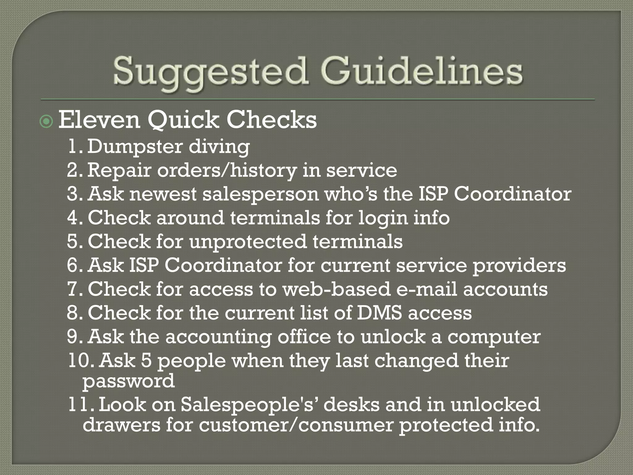  Eleven   Quick Checks
  1. Dumpster diving
  2. Repair orders/history in service
  3. Ask newest salesperson who’s the ISP Coordinator
  4. Check around terminals for login info
  5. Check for unprotected terminals
  6. Ask ISP Coordinator for current service providers
  7. Check for access to web-based e-mail accounts
  8. Check for the current list of DMS access
  9. Ask the accounting office to unlock a computer
  10. Ask 5 people when they last changed their
    password
  11. Look on Salespeople's’ desks and in unlocked
    drawers for customer/consumer protected info.
 
