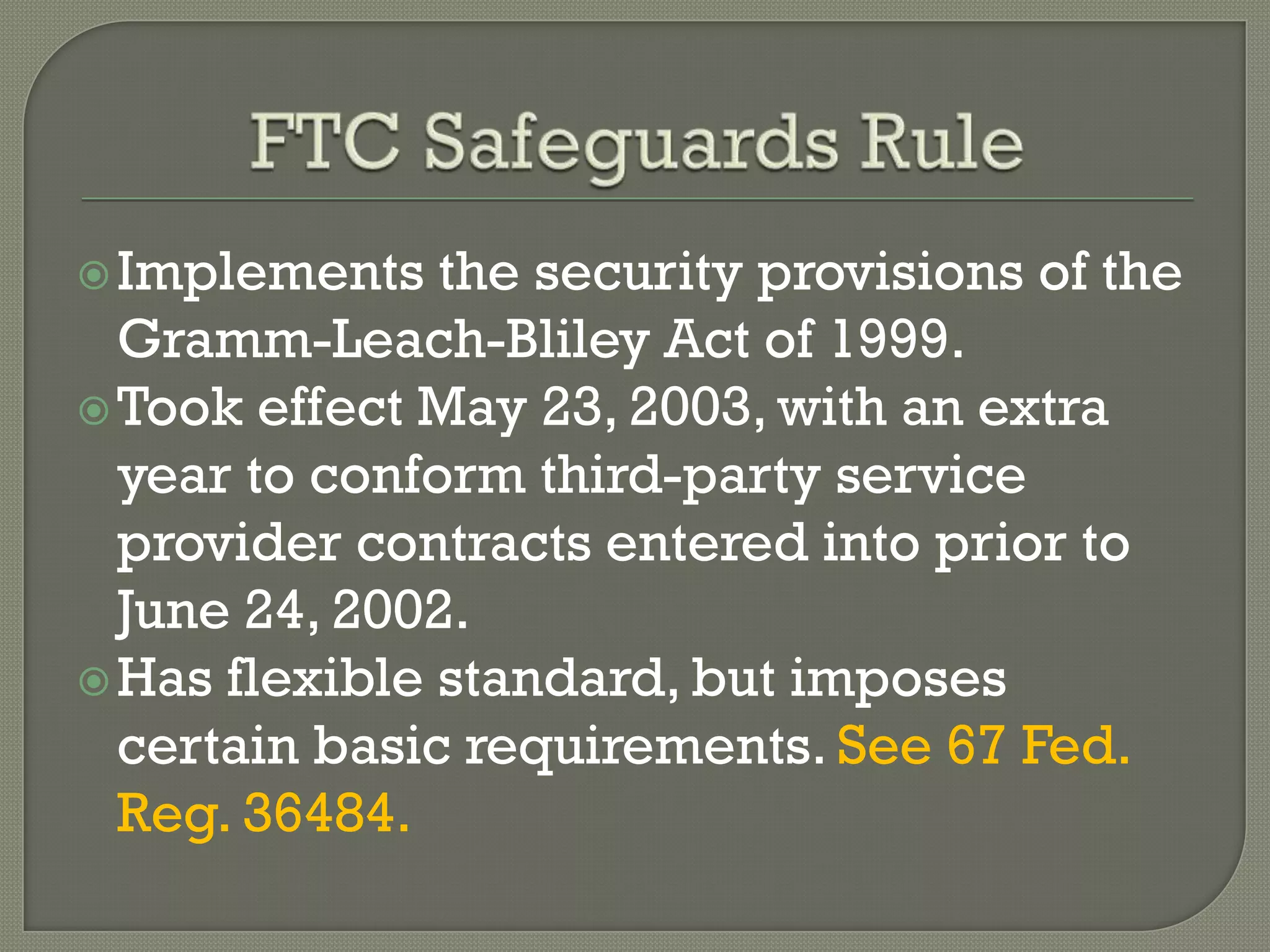  Implements   the security provisions of the
  Gramm-Leach-Bliley Act of 1999.
 Took effect May 23, 2003, with an extra
  year to conform third-party service
  provider contracts entered into prior to
  June 24, 2002.
 Has flexible standard, but imposes
  certain basic requirements. See 67 Fed.
  Reg. 36484.
 