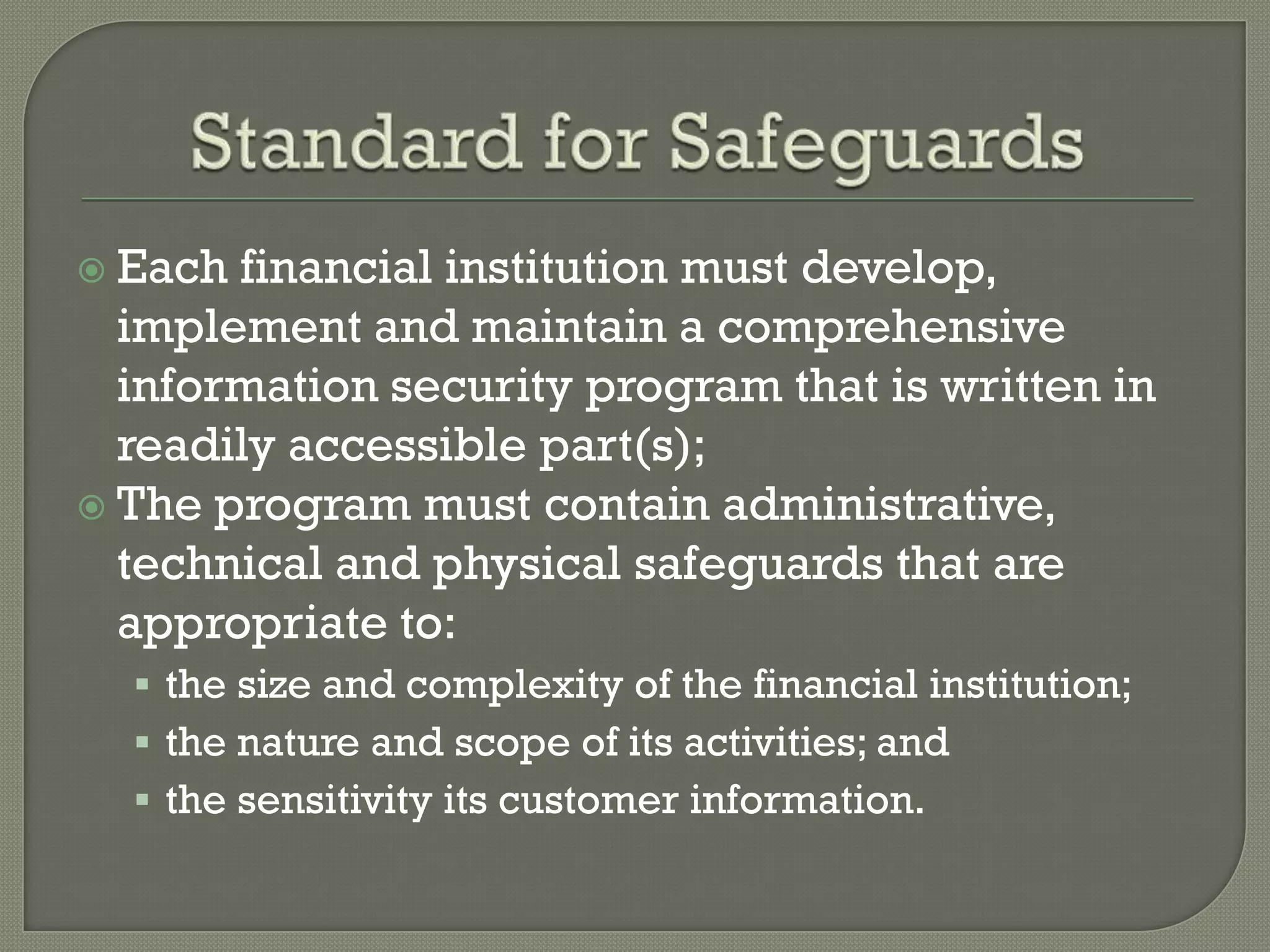 Each financial institution must develop,
  implement and maintain a comprehensive
  information security program that is written in
  readily accessible part(s);
 The program must contain administrative,
  technical and physical safeguards that are
  appropriate to:
   the size and complexity of the financial institution;
   the nature and scope of its activities; and
   the sensitivity its customer information.
 