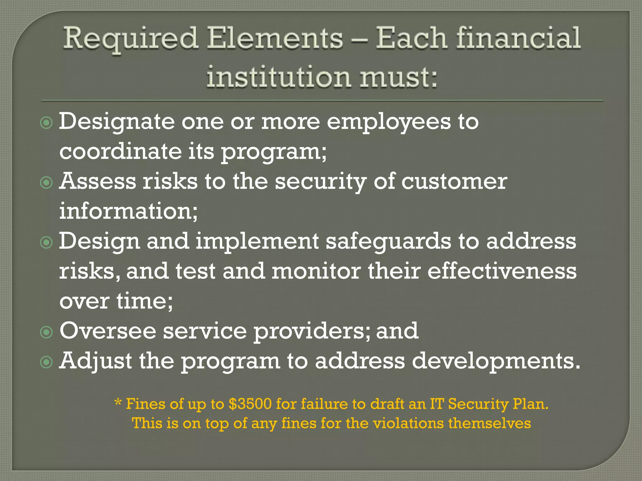  Designate   one or more employees to
  coordinate its program;
 Assess risks to the security of customer
  information;
 Design and implement safeguards to address
  risks, and test and monitor their effectiveness
  over time;
 Oversee service providers; and
 Adjust the program to address developments.

      * Fines of up to $3500 for failure to draft an IT Security Plan.
         This is on top of any fines for the violations themselves
 