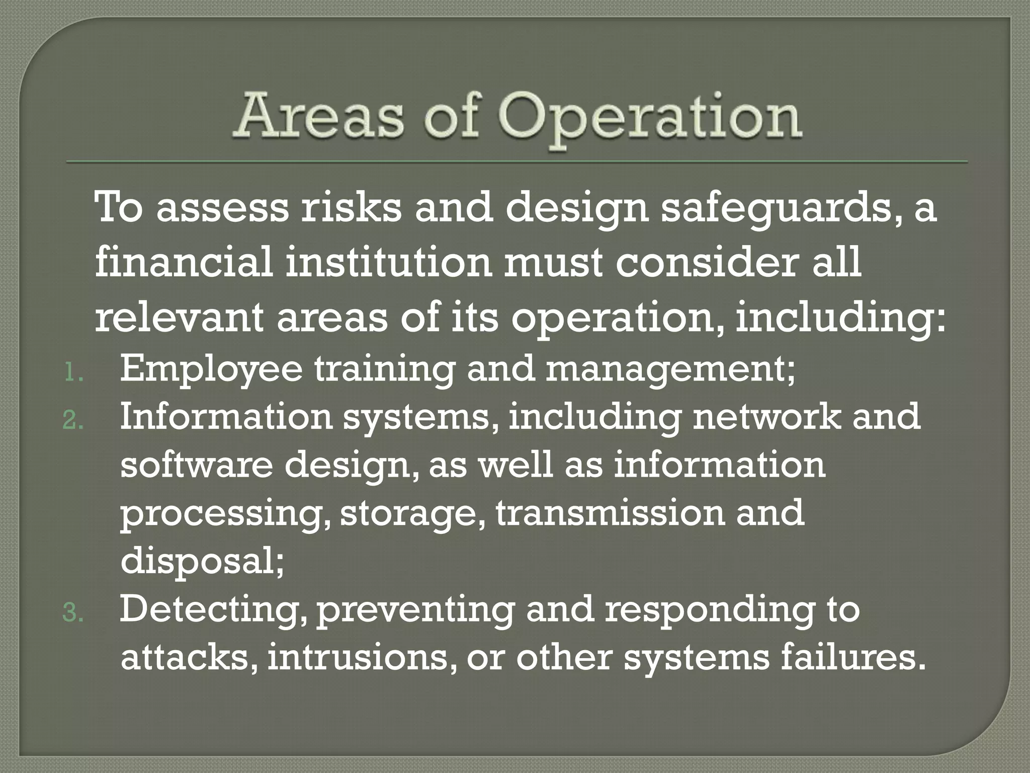To assess risks and design safeguards, a
     financial institution must consider all
     relevant areas of its operation, including:
1.    Employee training and management;
2.    Information systems, including network and
      software design, as well as information
      processing, storage, transmission and
      disposal;
3.    Detecting, preventing and responding to
      attacks, intrusions, or other systems failures.
 