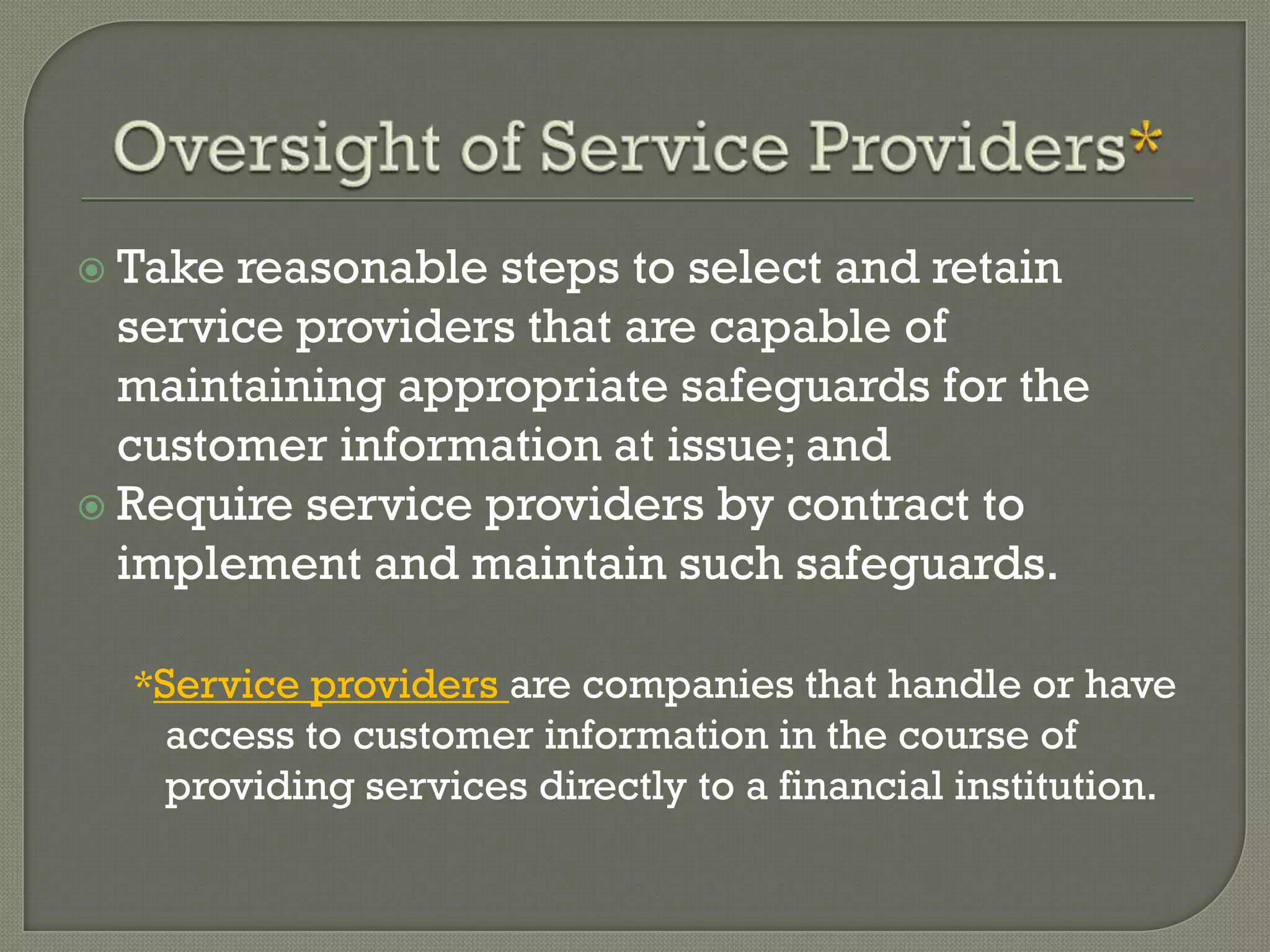  Take reasonable steps to select and retain
  service providers that are capable of
  maintaining appropriate safeguards for the
  customer information at issue; and
 Require service providers by contract to
  implement and maintain such safeguards.

  *Service providers are companies that handle or have
   access to customer information in the course of
   providing services directly to a financial institution.
 