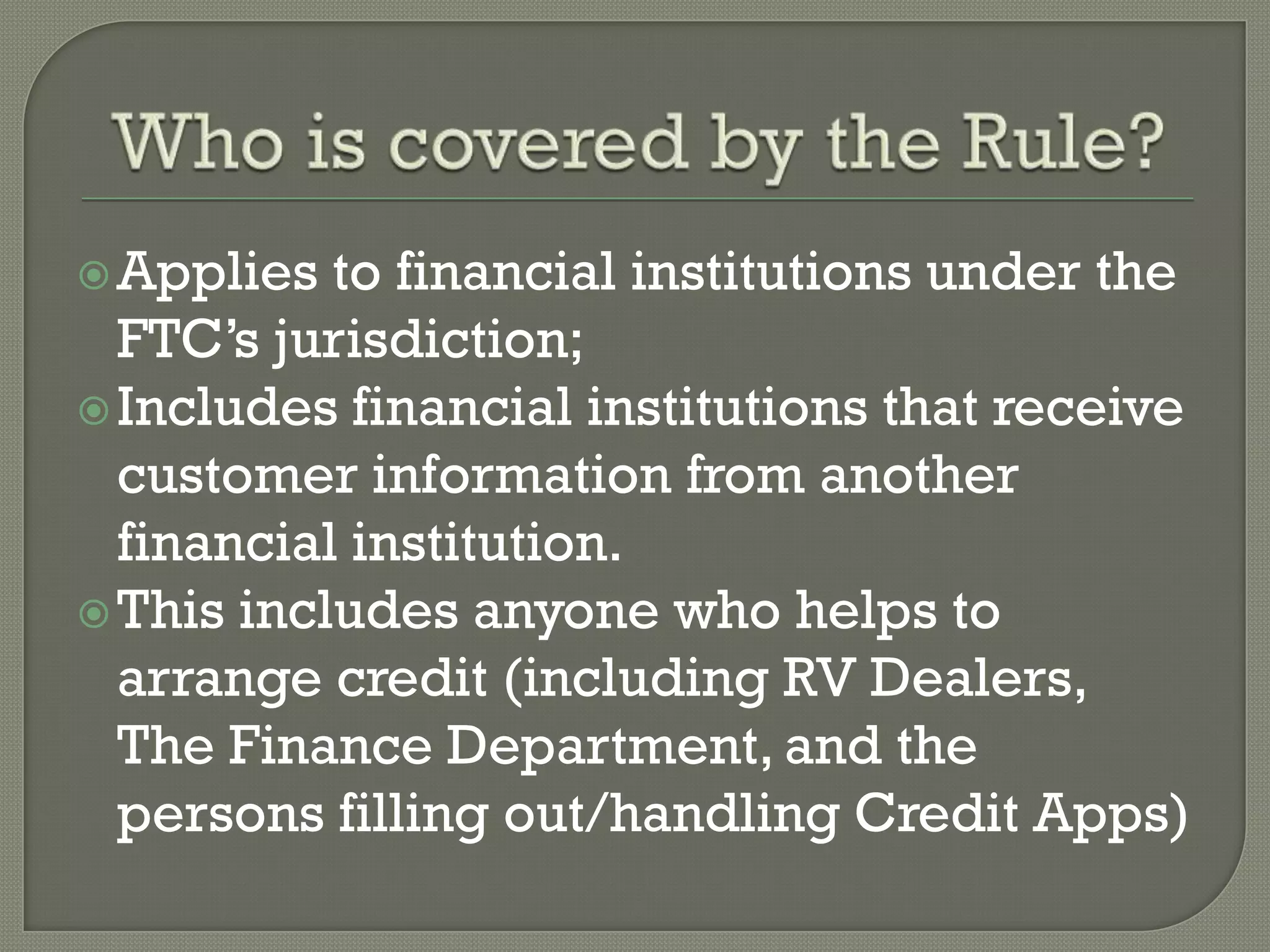  Applies  to financial institutions under the
  FTC’s jurisdiction;
 Includes financial institutions that receive
  customer information from another
  financial institution.
 This includes anyone who helps to
  arrange credit (including RV Dealers,
  The Finance Department, and the
  persons filling out/handling Credit Apps)
 