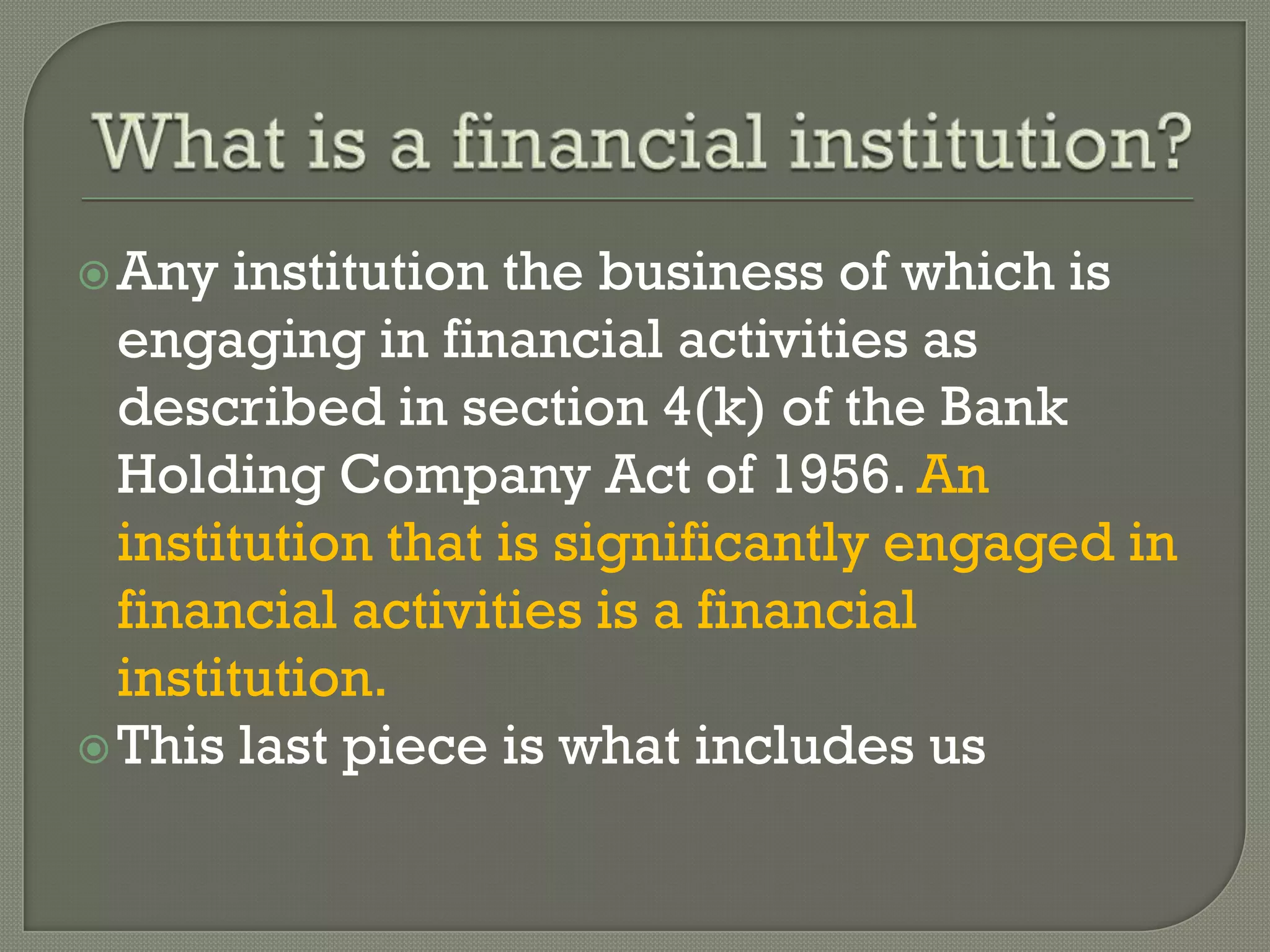  Any  institution the business of which is
  engaging in financial activities as
  described in section 4(k) of the Bank
  Holding Company Act of 1956. An
  institution that is significantly engaged in
  financial activities is a financial
  institution.
 This last piece is what includes us
 