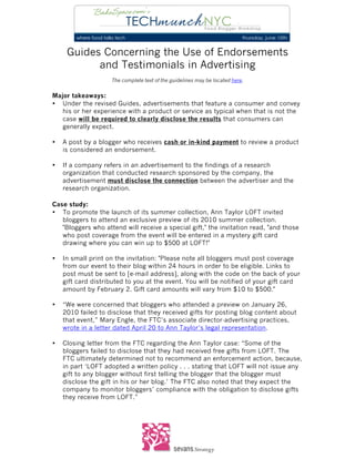  
	
  
	
  
        Guides Concerning the Use of Endorsements
              and Testimonials in Advertising
                       The complete text of the guidelines may be located here.


Major takeaways:
• Under the revised Guides, advertisements that feature a consumer and convey
   his or her experience with a product or service as typical when that is not the
   case will be required to clearly disclose the results that consumers can
   generally expect.

•      A post by a blogger who receives cash or in-kind payment to review a product
       is considered an endorsement.

•      If a company refers in an advertisement to the findings of a research
       organization that conducted research sponsored by the company, the
       advertisement must disclose the connection between the advertiser and the
       research organization.

Case study:
• To promote the launch of its summer collection, Ann Taylor LOFT invited
   bloggers to attend an exclusive preview of its 2010 summer collection.
   "Bloggers who attend will receive a special gift," the invitation read, "and those
   who post coverage from the event will be entered in a mystery gift card
   drawing where you can win up to $500 at LOFT!"

•      In small print on the invitation: "Please note all bloggers must post coverage
       from our event to their blog within 24 hours in order to be eligible. Links to
       post must be sent to [e-mail address], along with the code on the back of your
       gift card distributed to you at the event. You will be notified of your gift card
       amount by February 2. Gift card amounts will vary from $10 to $500."

•      “We were concerned that bloggers who attended a preview on January 26,
       2010 failed to disclose that they received gifts for posting blog content about
       that event,” Mary Engle, the FTC’s associate director-advertising practices,
       wrote in a letter dated April 20 to Ann Taylor’s legal representation.

•      Closing letter from the FTC regarding the Ann Taylor case: “Some of the
       bloggers failed to disclose that they had received free gifts from LOFT. The
       FTC ultimately determined not to recommend an enforcement action, because,
       in part ‘LOFT adopted a written policy . . . stating that LOFT will not issue any
       gift to any blogger without first telling the blogger that the blogger must
       disclose the gift in his or her blog.’ The FTC also noted that they expect the
       company to monitor bloggers’ compliance with the obligation to disclose gifts
       they receive from LOFT.”




	
  
 