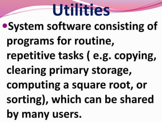Utilities
System software consisting of
programs for routine,
repetitive tasks ( e.g. copying,
clearing primary storage,
computing a square root, or
sorting), which can be shared
by many users.
 