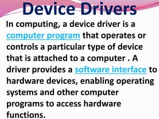 Device Drivers
In computing, a device driver is a
computer program that operates or
controls a particular type of device
that is attached to a computer . A
driver provides a software interface to
hardware devices, enabling operating
systems and other computer
programs to access hardware
functions.
 