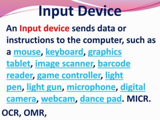 Input Device
An Input device sends data or
instructions to the computer, such as
a mouse, keyboard, graphics
tablet, image scanner, barcode
reader, game controller, light
pen, light gun, microphone, digital
camera, webcam, dance pad. MICR.
OCR, OMR,
 