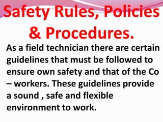 Safety Rules, Policies
& Procedures.
As a field technician there are certain
guidelines that must be followed to
ensure own safety and that of the Co
– workers. These guidelines provide
a sound , safe and flexible
environment to work.
 