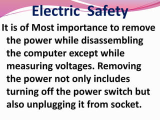 Electric Safety
It is of Most importance to remove
the power while disassembling
the computer except while
measuring voltages. Removing
the power not only includes
turning off the power switch but
also unplugging it from socket.
 