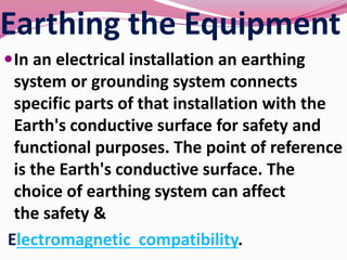 Earthing the Equipment
In an electrical installation an earthing
system or grounding system connects
specific parts of that installation with the
Earth's conductive surface for safety and
functional purposes. The point of reference
is the Earth's conductive surface. The
choice of earthing system can affect
the safety &
Electromagnetic compatibility.
 