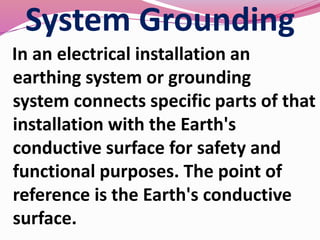 System Grounding
In an electrical installation an
earthing system or grounding
system connects specific parts of that
installation with the Earth's
conductive surface for safety and
functional purposes. The point of
reference is the Earth's conductive
surface.
 
