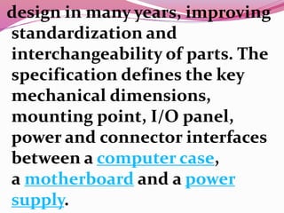 design in many years, improving
standardization and
interchangeability of parts. The
specification defines the key
mechanical dimensions,
mounting point, I/O panel,
power and connector interfaces
between a computer case,
a motherboard and a power
supply.
 