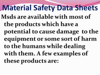 Material Safety Data Sheets
Msds are available with most of
the products which have a
potential to cause damage to the
equipment or some sort of harm
to the humans while dealing
with them. A few examples of
these products are:
 