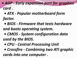• AGP - Early expansion port for graphics
card .
• ATX - Popular motherboard form
factor.
• BIOS - Firmware that tests hardware
and boots operating system.
• CMOS - System configuration data
used by the BIOS.
• CPU - Central Processing Unit
• Crossfire - Combining two ATI graphic
cards into one computer .
 