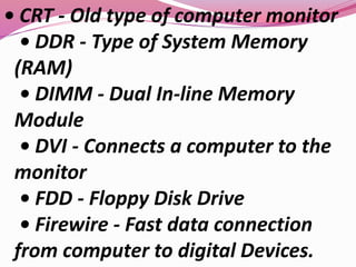 • CRT - Old type of computer monitor
• DDR - Type of System Memory
(RAM)
• DIMM - Dual In-line Memory
Module
• DVI - Connects a computer to the
monitor
• FDD - Floppy Disk Drive
• Firewire - Fast data connection
from computer to digital Devices.
 