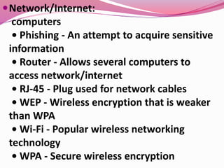 Network/Internet:
computers
• Phishing - An attempt to acquire sensitive
information
• Router - Allows several computers to
access network/internet
• RJ-45 - Plug used for network cables
• WEP - Wireless encryption that is weaker
than WPA
• Wi-Fi - Popular wireless networking
technology
• WPA - Secure wireless encryption
 