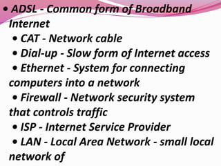• ADSL - Common form of Broadband
Internet
• CAT - Network cable
• Dial-up - Slow form of Internet access
• Ethernet - System for connecting
computers into a network
• Firewall - Network security system
that controls traffic
• ISP - Internet Service Provider
• LAN - Local Area Network - small local
network of
 