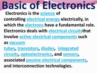 Basic of ElectronicsElectronics is the science of
controlling electrical energy electrically, in
which the electrons have a fundamental role.
Electronics deals with electrical circuitsthat
involve active electrical components such
as vacuum
tubes, transistors, diodes, integrated
circuits, optoelectronics, and sensors,
associated passive electrical components,
and interconnection technologies.
 