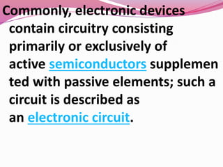 Commonly, electronic devices
contain circuitry consisting
primarily or exclusively of
active semiconductors supplemen
ted with passive elements; such a
circuit is described as
an electronic circuit.
 