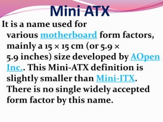 Mini ATX
It is a name used for
various motherboard form factors,
mainly a 15 × 15 cm (or 5.9 ×
5.9 inches) size developed by AOpen
Inc.. This Mini-ATX definition is
slightly smaller than Mini-ITX.
There is no single widely accepted
form factor by this name.
 