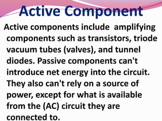 Active Component
Active components include amplifying
components such as transistors, triode
vacuum tubes (valves), and tunnel
diodes. Passive components can't
introduce net energy into the circuit.
They also can't rely on a source of
power, except for what is available
from the (AC) circuit they are
connected to.
 