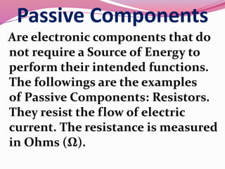 Passive Components
Are electronic components that do
not require a Source of Energy to
perform their intended functions.
The followings are the examples
of Passive Components: Resistors.
They resist the flow of electric
current. The resistance is measured
in Ohms (Ω).
 