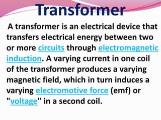 Transformer
A transformer is an electrical device that
transfers electrical energy between two
or more circuits through electromagnetic
induction. A varying current in one coil
of the transformer produces a varying
magnetic field, which in turn induces a
varying electromotive force (emf) or
"voltage" in a second coil.
 