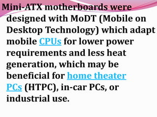Mini-ATX motherboards were
designed with MoDT (Mobile on
Desktop Technology) which adapt
mobile CPUs for lower power
requirements and less heat
generation, which may be
beneficial for home theater
PCs (HTPC), in-car PCs, or
industrial use.
 