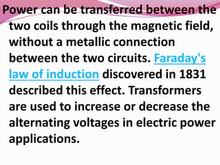 Power can be transferred between the
two coils through the magnetic field,
without a metallic connection
between the two circuits. Faraday's
law of induction discovered in 1831
described this effect. Transformers
are used to increase or decrease the
alternating voltages in electric power
applications.
 