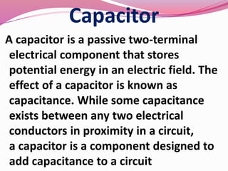 Capacitor
A capacitor is a passive two-terminal
electrical component that stores
potential energy in an electric field. The
effect of a capacitor is known as
capacitance. While some capacitance
exists between any two electrical
conductors in proximity in a circuit,
a capacitor is a component designed to
add capacitance to a circuit
 
