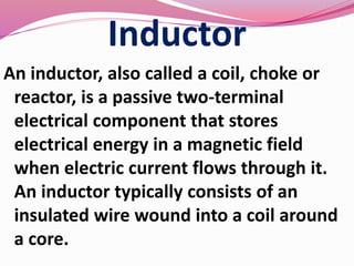 Inductor
An inductor, also called a coil, choke or
reactor, is a passive two-terminal
electrical component that stores
electrical energy in a magnetic field
when electric current flows through it.
An inductor typically consists of an
insulated wire wound into a coil around
a core.
 