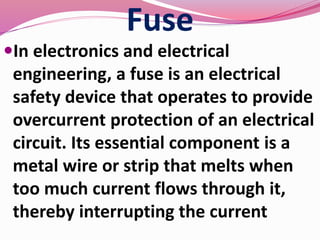 Fuse
In electronics and electrical
engineering, a fuse is an electrical
safety device that operates to provide
overcurrent protection of an electrical
circuit. Its essential component is a
metal wire or strip that melts when
too much current flows through it,
thereby interrupting the current
 