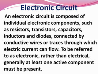 Electronic Circuit
An electronic circuit is composed of
individual electronic components, such
as resistors, transistors, capacitors,
inductors and diodes, connected by
conductive wires or traces through which
electric current can flow. To be referred
to as electronic, rather than electrical,
generally at least one active component
must be present.
 