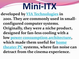 Mini-ITX
developed by VIA Technologies in
2001. They are commonly used in small-
configured computer systems.
Originally, they were a niche product,
designed for fan-less cooling with a
low power consumption architecture,
which made them useful for home
theater PC systems, where fan noise can
detract from the cinema experience.
 