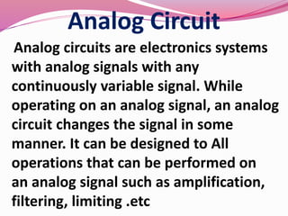Analog Circuit
Analog circuits are electronics systems
with analog signals with any
continuously variable signal. While
operating on an analog signal, an analog
circuit changes the signal in some
manner. It can be designed to All
operations that can be performed on
an analog signal such as amplification,
filtering, limiting .etc
 