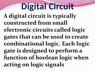 Digital Circuit
A digital circuit is typically
constructed from small
electronic circuits called logic
gates that can be used to create
combinational logic. Each logic
gate is designed to perform a
function of boolean logic when
acting on logic signals
 