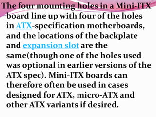 The four mounting holes in a Mini-ITX
board line up with four of the holes
in ATX-specification motherboards,
and the locations of the backplate
and expansion slot are the
same(though one of the holes used
was optional in earlier versions of the
ATX spec). Mini-ITX boards can
therefore often be used in cases
designed for ATX, micro-ATX and
other ATX variants if desired.
 