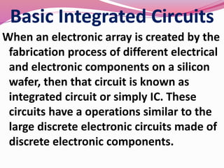 Basic Integrated Circuits
When an electronic array is created by the
fabrication process of different electrical
and electronic components on a silicon
wafer, then that circuit is known as
integrated circuit or simply IC. These
circuits have a operations similar to the
large discrete electronic circuits made of
discrete electronic components.
 