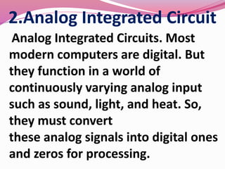 2.Analog Integrated Circuit
Analog Integrated Circuits. Most
modern computers are digital. But
they function in a world of
continuously varying analog input
such as sound, light, and heat. So,
they must convert
these analog signals into digital ones
and zeros for processing.
 