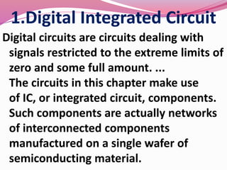 1.Digital Integrated Circuit
Digital circuits are circuits dealing with
signals restricted to the extreme limits of
zero and some full amount. ...
The circuits in this chapter make use
of IC, or integrated circuit, components.
Such components are actually networks
of interconnected components
manufactured on a single wafer of
semiconducting material.
 