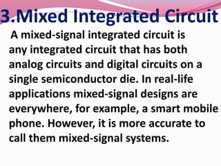 3.Mixed Integrated Circuit
A mixed-signal integrated circuit is
any integrated circuit that has both
analog circuits and digital circuits on a
single semiconductor die. In real-life
applications mixed-signal designs are
everywhere, for example, a smart mobile
phone. However, it is more accurate to
call them mixed-signal systems.
 