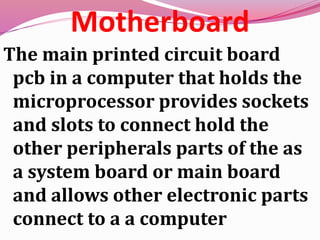 Motherboard
The main printed circuit board
pcb in a computer that holds the
microprocessor provides sockets
and slots to connect hold the
other peripherals parts of the as
a system board or main board
and allows other electronic parts
connect to a a computer
 
