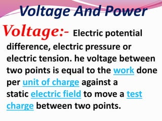 Voltage And Power
Voltage:- Electric potential
difference, electric pressure or
electric tension. he voltage between
two points is equal to the work done
per unit of charge against a
static electric field to move a test
charge between two points.
 