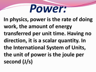 Power:
In physics, power is the rate of doing
work, the amount of energy
transferred per unit time. Having no
direction, it is a scalar quantity. In
the International System of Units,
the unit of power is the joule per
second (J/s)
 
