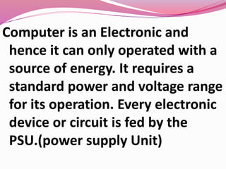 Computer is an Electronic and
hence it can only operated with a
source of energy. It requires a
standard power and voltage range
for its operation. Every electronic
device or circuit is fed by the
PSU.(power supply Unit)
 