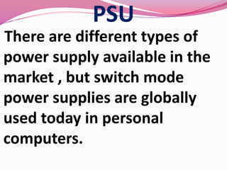 PSU
There are different types of
power supply available in the
market , but switch mode
power supplies are globally
used today in personal
computers.
 