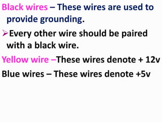 Black wires – These wires are used to
provide grounding.
Every other wire should be paired
with a black wire.
Yellow wire –These wires denote + 12v
Blue wires – These wires denote +5v
 